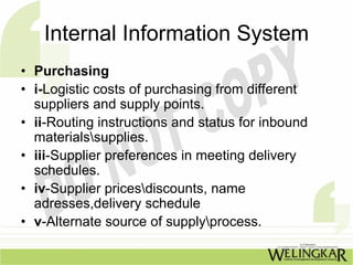 Internal Information System
• Purchasing
• i-Logistic costs of purchasing from different
  suppliers and supply points.
• ii-Routing instructions and status for inbound
  materialssupplies.
• iii-Supplier preferences in meeting delivery
  schedules.
• iv-Supplier pricesdiscounts, name
  adresses,delivery schedule
• v-Alternate source of supplyprocess.
 