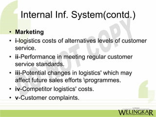 Internal Inf. System(contd.)
• Marketing
• i-logistics costs of alternatives levels of customer
  service.
• ii-Performance in meeting regular customer
  service standards.
• iii-Potential changes in logistics' which may
  affect future sales efforts programmes.
• iv-Competitor logistics' costs.
• v-Customer complaints.
 