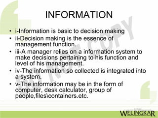 INFORMATION
• i-Information is basic to decision making
• ii-Decision making is the essence of
  management function.
• iii-A manager relies on a information system to
  make decisions pertaining to his function and
  level of his management.
• iv-The information so collected is integrated into
  a system.
• v-The information may be in the form of
  computer, desk calculator, group of
  people,filescontainers.etc.
 