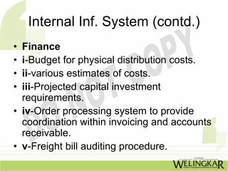 Internal Inf. System (contd.)
• Finance
• i-Budget for physical distribution costs.
• ii-various estimates of costs.
• iii-Projected capital investment
  requirements.
• iv-Order processing system to provide
  coordination within invoicing and accounts
  receivable.
• v-Freight bill auditing procedure.
 