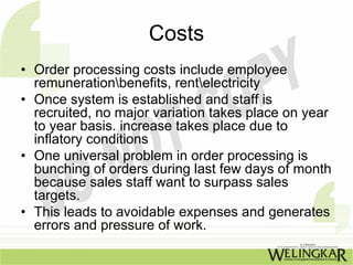 Costs
• Order processing costs include employee
  remunerationbenefits, rentelectricity
• Once system is established and staff is
  recruited, no major variation takes place on year
  to year basis. increase takes place due to
  inflatory conditions
• One universal problem in order processing is
  bunching of orders during last few days of month
  because sales staff want to surpass sales
  targets.
• This leads to avoidable expenses and generates
  errors and pressure of work.
 