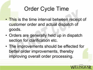 Order Cycle Time
• This is the time interval between receipt of
  customer order and actual dispatch of
  goods.
• Orders are generally held up in dispatch
  section for clarification etc.
• The improvements should be effected for
  better order improvements, thereby
  improving overall order processing.
 