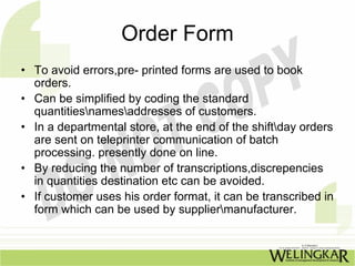 Order Form
• To avoid errors,pre- printed forms are used to book
  orders.
• Can be simplified by coding the standard
  quantitiesnamesaddresses of customers.
• In a departmental store, at the end of the shiftday orders
  are sent on teleprinter communication of batch
  processing. presently done on line.
• By reducing the number of transcriptions,discrepencies
  in quantities destination etc can be avoided.
• If customer uses his order format, it can be transcribed in
  form which can be used by suppliermanufacturer.
 