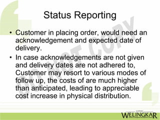 Status Reporting
• Customer in placing order, would need an
  acknowledgement and expected date of
  delivery.
• In case acknowledgements are not given
  and delivery dates are not adhered to,
  Customer may resort to various modes of
  follow up, the costs of are much higher
  than anticipated, leading to appreciable
  cost increase in physical distribution.
 