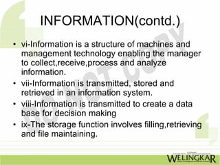 INFORMATION(contd.)
• vi-Information is a structure of machines and
  management technology enabling the manager
  to collect,receive,process and analyze
  information.
• vii-Information is transmitted, stored and
  retrieved in an information system.
• viii-Information is transmitted to create a data
  base for decision making
• ix-The storage function involves filling,retrieving
  and file maintaining.
 