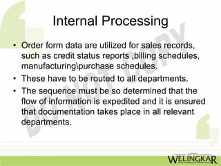 Internal Processing
• Order form data are utilized for sales records,
  such as credit status reports ,billing schedules,
  manufacturingpurchase schedules.
• These have to be routed to all departments.
• The sequence must be so determined that the
  flow of information is expedited and it is ensured
  that documentation takes place in all relevant
  departments.
 