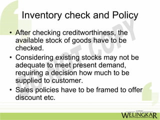 Inventory check and Policy
• After checking creditworthiness, the
  available stock of goods have to be
  checked.
• Considering existing stocks may not be
  adequate to meet present demand,
  requiring a decision how much to be
  supplied to customer.
• Sales policies have to be framed to offer
  discount etc.
 
