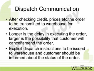 Dispatch Communication
• After checking credit, prices etc,the order
  to be transmitted to warehouse for
  execution.
• Longer is the delay in executing the order,
  larger is the possibility that customer will
  cancelamend the order.
• Explicit dispatch instructions to be issued
  to warehouse and customer should be
  informed about the status of the order.
 