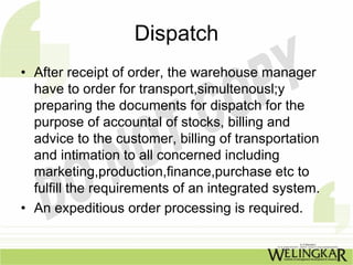 Dispatch
• After receipt of order, the warehouse manager
  have to order for transport,simultenousl;y
  preparing the documents for dispatch for the
  purpose of accountal of stocks, billing and
  advice to the customer, billing of transportation
  and intimation to all concerned including
  marketing,production,finance,purchase etc to
  fulfill the requirements of an integrated system.
• An expeditious order processing is required.
 