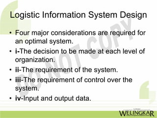 Logistic Information System Design
• Four major considerations are required for
  an optimal system.
• i-The decision to be made at each level of
  organization.
• ii-The requirement of the system.
• iii-The requirement of control over the
  system.
• iv-Input and output data.
 
