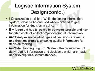 Logistic Information System
             Design(contd.)
• i-Organization decision- While designing information
  system, it has to be ensured who is entitled to get
  information for decision making.
• ii-A judgment has to be made between tangible and non-
  tangible costs of collectionprocessing of information.
• iii-Closely examine what types of decisions are made
  and their importance, ensuring quality information for
  decision making.
• iv-While planning Log. Inf. System, the requirement of
  daily routine information and decisions which are made
  under exceptional circumstances.
 