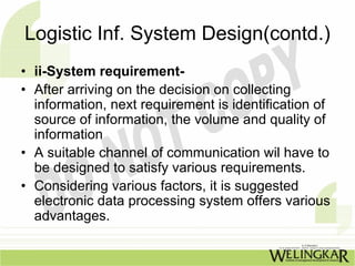 Logistic Inf. System Design(contd.)
• ii-System requirement-
• After arriving on the decision on collecting
  information, next requirement is identification of
  source of information, the volume and quality of
  information
• A suitable channel of communication wil have to
  be designed to satisfy various requirements.
• Considering various factors, it is suggested
  electronic data processing system offers various
  advantages.
 