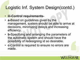 Logistic Inf. System Design(contd.)
• iii-Control requirements-
• a-Based on guidelines given by the
  management, system should be able to arrive at
  decisions, minimizing delays and increasing
  efficiency.
• b-Specifying and arranging the parameters of
  the automatic system and should have the
  possibility of redesigning id so desirable.
• c-Control is required to ensure no errors are
  made.
 