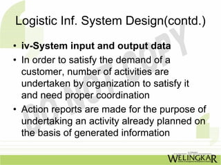 Logistic Inf. System Design(contd.)
• iv-System input and output data
• In order to satisfy the demand of a
  customer, number of activities are
  undertaken by organization to satisfy it
  and need proper coordination
• Action reports are made for the purpose of
  undertaking an activity already planned on
  the basis of generated information
 