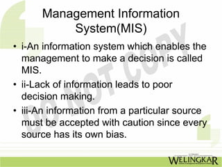 Management Information
          System(MIS)
• i-An information system which enables the
  management to make a decision is called
  MIS.
• ii-Lack of information leads to poor
  decision making.
• iii-An information from a particular source
  must be accepted with caution since every
  source has its own bias.
 