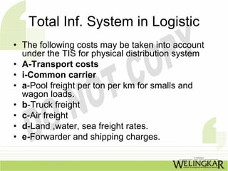 Total Inf. System in Logistic
• The following costs may be taken into account
  under the TIS for physical distribution system
• A-Transport costs
• i-Common carrier
• a-Pool freight per ton per km for smalls and
  wagon loads.
• b-Truck freight
• c-Air freight
• d-Land ,water, sea freight rates.
• e-Forwarder and shipping charges.
 