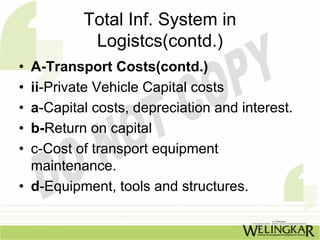 Total Inf. System in
           Logistcs(contd.)
• A-Transport Costs(contd.)
• ii-Private Vehicle Capital costs
• a-Capital costs, depreciation and interest.
• b-Return on capital
• c-Cost of transport equipment
  maintenance.
• d-Equipment, tools and structures.
 