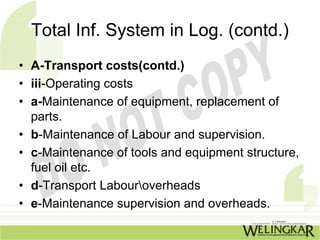 Total Inf. System in Log. (contd.)
• A-Transport costs(contd.)
• iii-Operating costs
• a-Maintenance of equipment, replacement of
  parts.
• b-Maintenance of Labour and supervision.
• c-Maintenance of tools and equipment structure,
  fuel oil etc.
• d-Transport Labouroverheads
• e-Maintenance supervision and overheads.
 