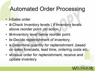 Automated Order Processing
• i-Sales order
• ii-Check Inventory levels ( if inventory levels
  above reorder point ,no action.)
• iii-Inventory level below reorder point
• iv-Decide replenishment of inventory.
• v-Determine quantity for replenishment ,based
  on sales forecasts, lead time, ordering costs etc.
• vi-Issue order for replenishment, receive and
  update inventory
 
