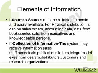 Elements of Information
• i-Sources-Sources must be reliable, authentic
  and easily available. For Physical distribution, it
  can be sales orders, accounting data, data from
  booksperiodicals, from executives and
  knowledgeable persons.
• ii-Collection of information-The system may
  receive information sales
  staff,periodicals,publications,letters,telegrams,tel
  exes from dealers,distributors,customers and
  research organizations.
 