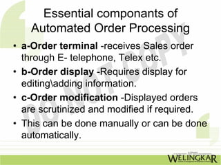 Essential componants of
    Automated Order Processing
• a-Order terminal -receives Sales order
  through E- telephone, Telex etc.
• b-Order display -Requires display for
  editingadding information.
• c-Order modification -Displayed orders
  are scrutinized and modified if required.
• This can be done manually or can be done
  automatically.
 