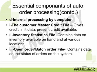 Essential componants of auto.
     order processing(contd.)
• d-Internal processing by computer
• i-The customer Master Credit File – Gives
  credit limit data, present credit available.
• ii-Inventory Statistics File -Contains data on
  inventory available on hand and at various
  locations.
• iii-Open orderBatch order File- Contains data
  on the status of orders on the system.
 