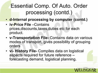 Essential Comp. Of Auto. Order
       processing (contd.)
• d-Internal processing by computer (contd.)
• iv-Price File –Contains
  prices,discounts,taxes,duties etc for each
  product.
• v-Transportation File- Contains data on various
  modes of transport, gives possibility of grouping
  orders
• vi- History File- Compiles data on logistical
  aspects required for future reference –
  forecasting demand, logistical planning.
 
