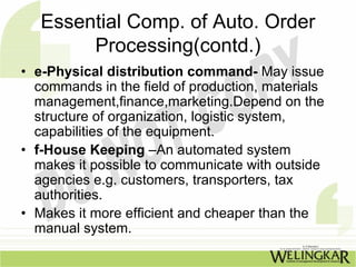 Essential Comp. of Auto. Order
        Processing(contd.)
• e-Physical distribution command- May issue
  commands in the field of production, materials
  management,finance,marketing.Depend on the
  structure of organization, logistic system,
  capabilities of the equipment.
• f-House Keeping –An automated system
  makes it possible to communicate with outside
  agencies e.g. customers, transporters, tax
  authorities.
• Makes it more efficient and cheaper than the
  manual system.
 
