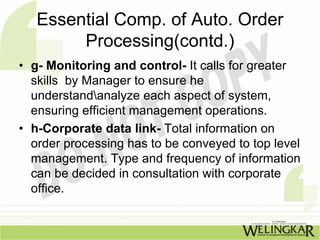 Essential Comp. of Auto. Order
        Processing(contd.)
• g- Monitoring and control- It calls for greater
  skills by Manager to ensure he
  understandanalyze each aspect of system,
  ensuring efficient management operations.
• h-Corporate data link- Total information on
  order processing has to be conveyed to top level
  management. Type and frequency of information
  can be decided in consultation with corporate
  office.
 