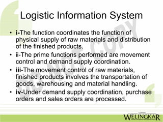 Logistic Information System
• i-The function coordinates the function of
  physical supply of raw materials and distribution
  of the finished products.
• ii-The prime functions performed are movement
  control and demand supply coordination.
• iii-The movement control of raw materials,
  finished products involves the transportation of
  goods, warehousing and material handling.
• iv-Under demand supply coordination, purchase
  orders and sales orders are processed.
 
