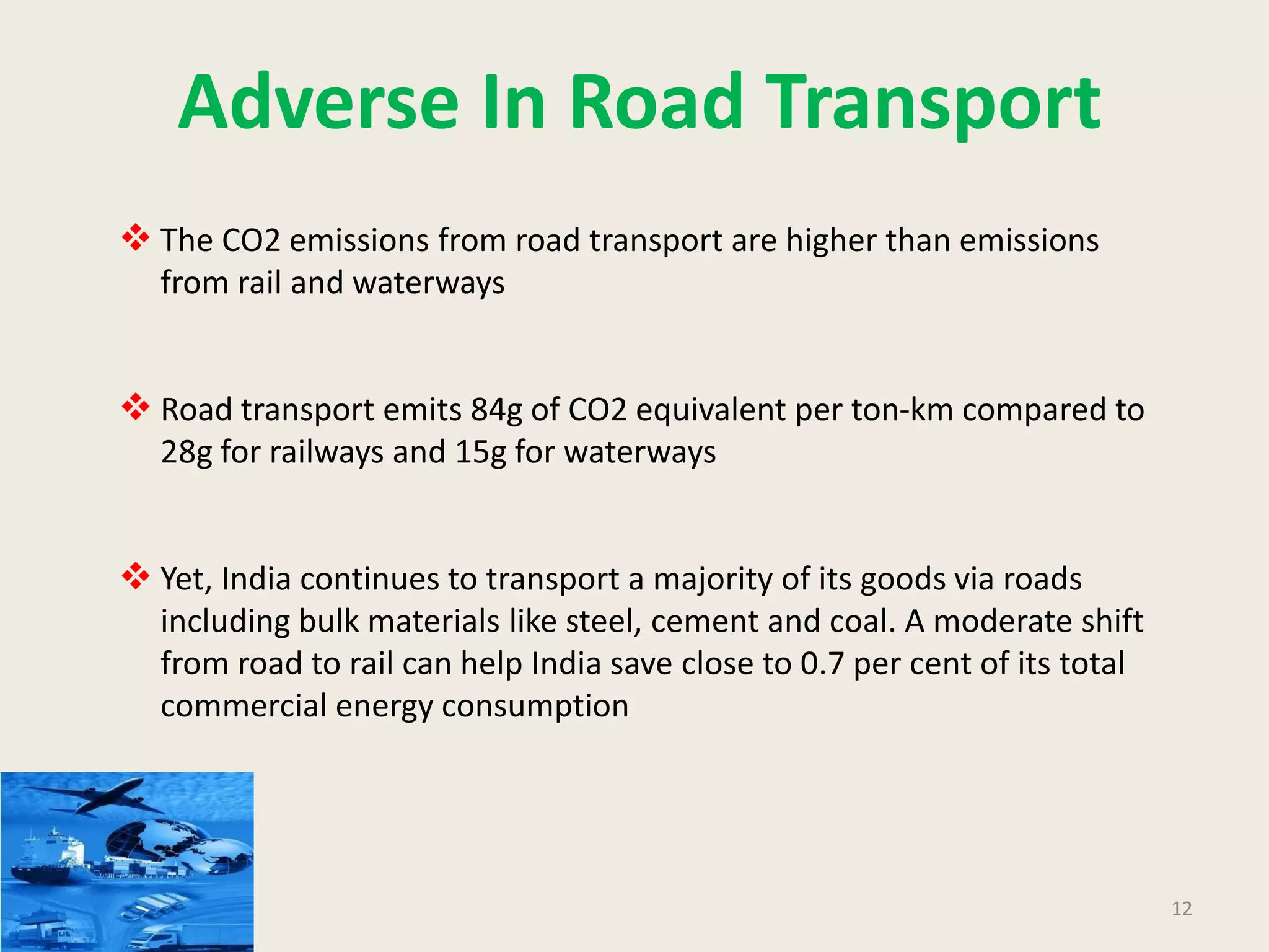12
Adverse In Road Transport
 The CO2 emissions from road transport are higher than emissions
from rail and waterways
 Road transport emits 84g of CO2 equivalent per ton-km compared to
28g for railways and 15g for waterways
 Yet, India continues to transport a majority of its goods via roads
including bulk materials like steel, cement and coal. A moderate shift
from road to rail can help India save close to 0.7 per cent of its total
commercial energy consumption
 