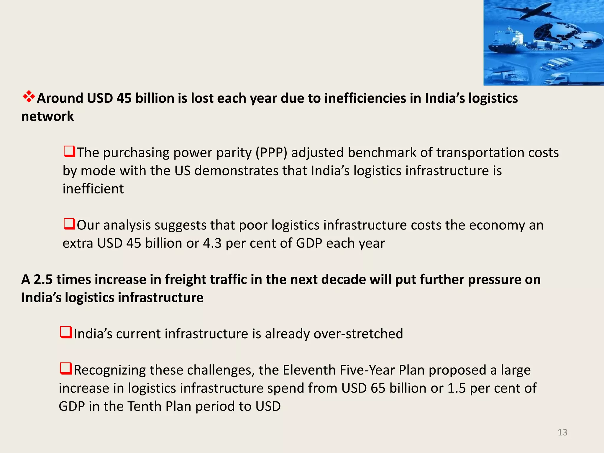 13
Around USD 45 billion is lost each year due to inefficiencies in India’s logistics
network
The purchasing power parity (PPP) adjusted benchmark of transportation costs
by mode with the US demonstrates that India’s logistics infrastructure is
inefficient
Our analysis suggests that poor logistics infrastructure costs the economy an
extra USD 45 billion or 4.3 per cent of GDP each year
A 2.5 times increase in freight traffic in the next decade will put further pressure on
India’s logistics infrastructure
India’s current infrastructure is already over-stretched
Recognizing these challenges, the Eleventh Five-Year Plan proposed a large
increase in logistics infrastructure spend from USD 65 billion or 1.5 per cent of
GDP in the Tenth Plan period to USD
 