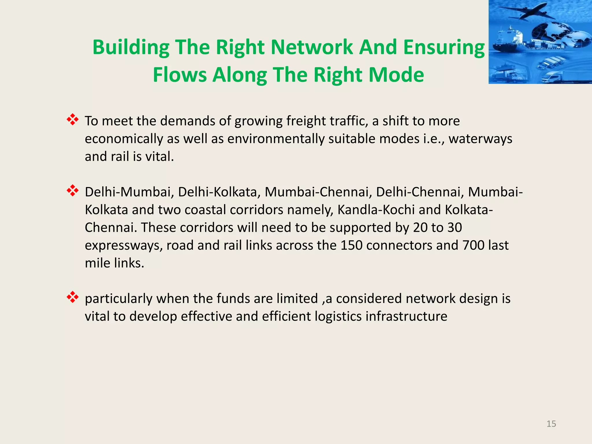15
Building The Right Network And Ensuring
Flows Along The Right Mode
 To meet the demands of growing freight traffic, a shift to more
economically as well as environmentally suitable modes i.e., waterways
and rail is vital.
 Delhi-Mumbai, Delhi-Kolkata, Mumbai-Chennai, Delhi-Chennai, Mumbai-
Kolkata and two coastal corridors namely, Kandla-Kochi and Kolkata-
Chennai. These corridors will need to be supported by 20 to 30
expressways, road and rail links across the 150 connectors and 700 last
mile links.
 particularly when the funds are limited ,a considered network design is
vital to develop effective and efficient logistics infrastructure
 