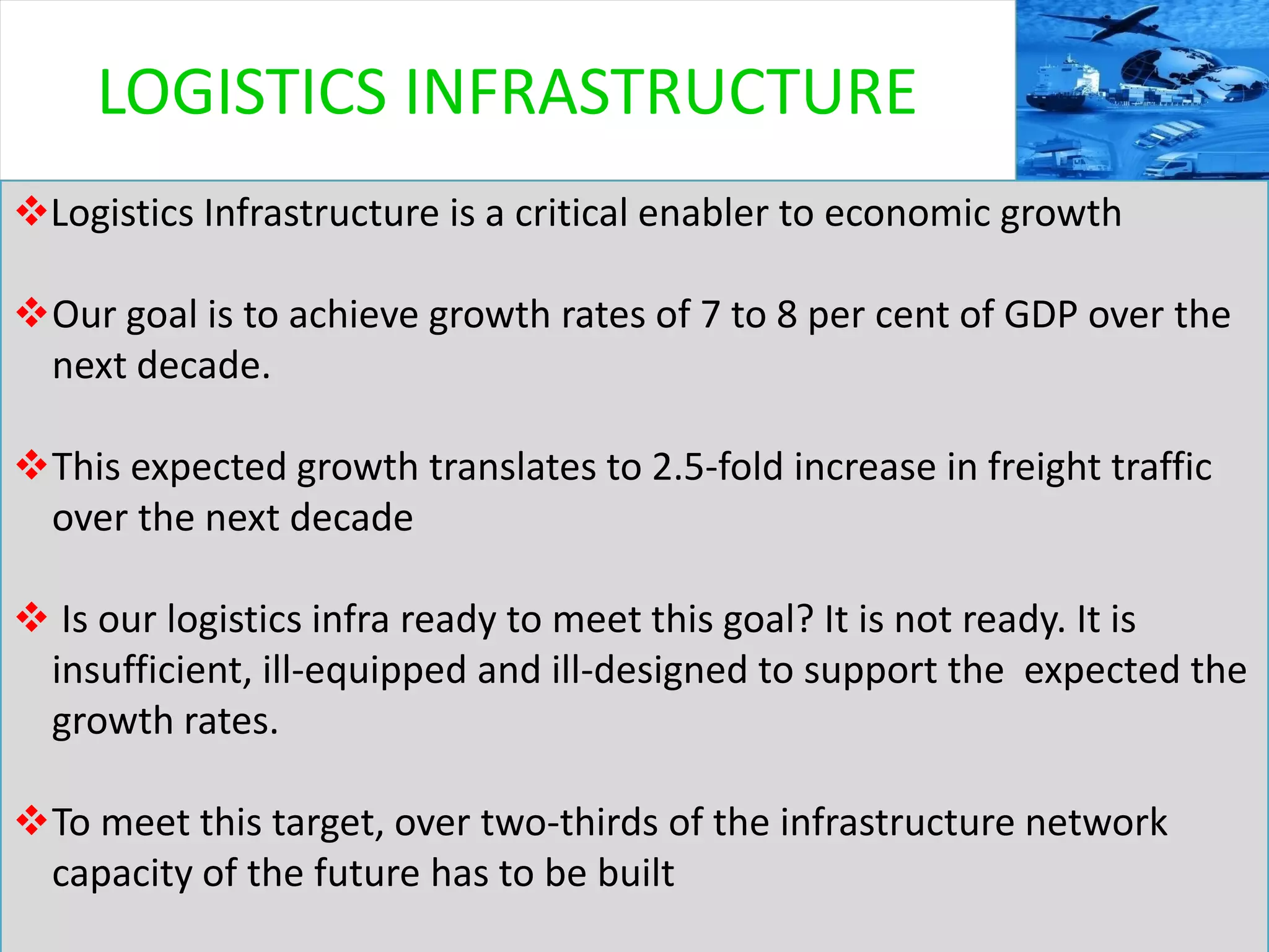 3
Logistics Infrastructure is a critical enabler to economic growth
Our goal is to achieve growth rates of 7 to 8 per cent of GDP over the
next decade.
This expected growth translates to 2.5-fold increase in freight traffic
over the next decade
 Is our logistics infra ready to meet this goal? It is not ready. It is
insufficient, ill-equipped and ill-designed to support the expected the
growth rates.
To meet this target, over two-thirds of the infrastructure network
capacity of the future has to be built
LOGISTICS INFRASTRUCTURE
 