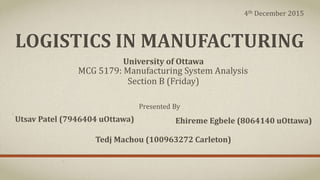 LOGISTICS IN MANUFACTURING
MCG 5179: Manufacturing System Analysis
Section B (Friday)
Presented By
Utsav Patel (7946404 uOttawa) Ehireme Egbele (8064140 uOttawa)
Tedj Machou (100963272 Carleton)
University of Ottawa
4th December 2015
 