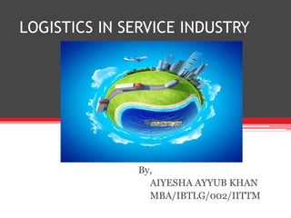 LOGISTICS IN SERVICE INDUSTRY
By,
AIYESHA AYYUB KHAN
MBA/IBTLG/002/IITTM
 