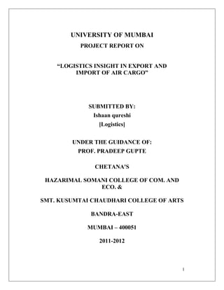 1
UNIVERSITY OF MUMBAI
PROJECT REPORT ON
“LOGISTICS INSIGHT IN EXPORT AND
IMPORT OF AIR CARGO”
SUBMITTED BY:
Ishaan qureshi
[Logistics]
UNDER THE GUIDANCE OF:
PROF. PRADEEP GUPTE
CHETANA'S
HAZARIMAL SOMANI COLLEGE OF COM. AND
ECO. &
SMT. KUSUMTAI CHAUDHARI COLLEGE OF ARTS
BANDRA-EAST
MUMBAI – 400051
2011-2012
 