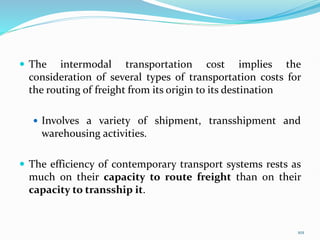  The intermodal transportation cost implies the
consideration of several types of transportation costs for
the routing of freight from its origin to its destination
 Involves a variety of shipment, transshipment and
warehousing activities.
 The efficiency of contemporary transport systems rests as
much on their capacity to route freight than on their
capacity to transship it.
101
 