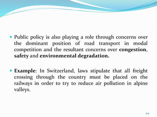  Public policy is also playing a role through concerns over
the dominant position of road transport in modal
competition and the resultant concerns over congestion,
safety and environmental degradation.
 Example: In Switzerland, laws stipulate that all freight
crossing through the country must be placed on the
railways in order to try to reduce air pollution in alpine
valleys.
104
 