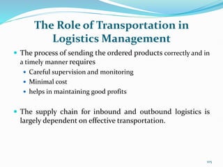 The Role of Transportation in
Logistics Management
 The process of sending the ordered products correctly and in
a timely manner requires
 Careful supervision and monitoring
 Minimal cost
 helps in maintaining good profits
 The supply chain for inbound and outbound logistics is
largely dependent on effective transportation.
105
 