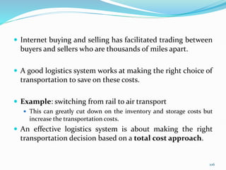  Internet buying and selling has facilitated trading between
buyers and sellers who are thousands of miles apart.
 A good logistics system works at making the right choice of
transportation to save on these costs.
 Example: switching from rail to air transport
 This can greatly cut down on the inventory and storage costs but
increase the transportation costs.
 An effective logistics system is about making the right
transportation decision based on a total cost approach.
106
 