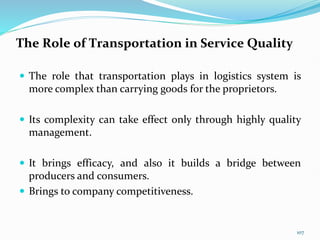 The Role of Transportation in Service Quality
 The role that transportation plays in logistics system is
more complex than carrying goods for the proprietors.
 Its complexity can take effect only through highly quality
management.
 It brings efficacy, and also it builds a bridge between
producers and consumers.
 Brings to company competitiveness.
107
 