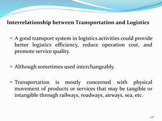 Interrelationship between Transportation and Logistics
 A good transport system in logistics activities could provide
better logistics efficiency, reduce operation cost, and
promote service quality.
 Although sometimes used interchangeably.
 Transportation is mostly concerned with physical
movement of products or services that may be tangible or
intangible through railways, roadways, airways, sea, etc.
108
 