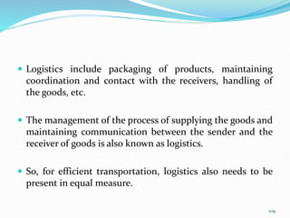  Logistics include packaging of products, maintaining
coordination and contact with the receivers, handling of
the goods, etc.
 The management of the process of supplying the goods and
maintaining communication between the sender and the
receiver of goods is also known as logistics.
 So, for efficient transportation, logistics also needs to be
present in equal measure.
109
 