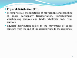 Physical distribution (PD):
 It comprises all the functions of movement and handling
of goods particularly transportation, transshipment,
warehousing services and trade, wholesale and, retail
services.
 Physical distribution refers to the movement of goods
outward from the end of the assembly line to the customer.
11
 