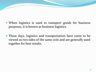  When logistics is used to transport goods for business
purposes, it is known as business logistics.
 These days, logistics and transportation have come to be
viewed as two sides of the same coin and are generally used
together for best results.
111
 
