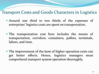 Transport Costs and Goods Characters in Logistics
 Around one third to two thirds of the expenses of
enterprises’ logistics costs are spent on transportation.
 The transportation cost here includes the means of
transportation, corridors, containers, pallets, terminals,
labors, and time.
 The improvement of the item of higher operation costs can
get better effects. Hence, logistics managers must
comprehend transport system operation thoroughly.
112
 