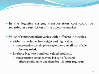  In the logistics system, transportation cost could be
regarded as a restriction of the objective market.
 Value of transportation varies with different industries.
 with small volume, low weight and high value,
 transportation cost simply occupies a very small part of sale
 less regarded;
 for those big, heavy and low-valued products,
 transportation occupies a very big part of sale and
 affects profits more, and therefore it is more regarded.
113
 