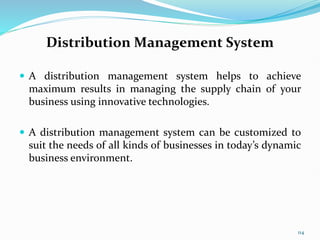 Distribution Management System
 A distribution management system helps to achieve
maximum results in managing the supply chain of your
business using innovative technologies.
 A distribution management system can be customized to
suit the needs of all kinds of businesses in today’s dynamic
business environment.
114
 