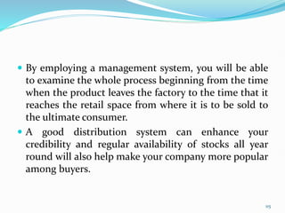  By employing a management system, you will be able
to examine the whole process beginning from the time
when the product leaves the factory to the time that it
reaches the retail space from where it is to be sold to
the ultimate consumer.
 A good distribution system can enhance your
credibility and regular availability of stocks all year
round will also help make your company more popular
among buyers.
115
 